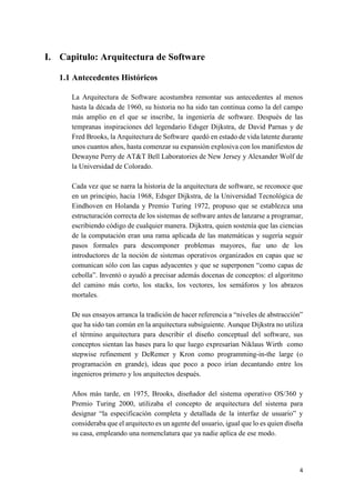 I. Capitulo: Arquitectura de Software
1.1 Antecedentes Históricos
La Arquitectura de Software acostumbra remontar sus antecedentes al menos
hasta la década de 1960, su historia no ha sido tan continua como la del campo
más amplio en el que se inscribe, la ingeniería de software. Después de las
tempranas inspiraciones del legendario Edsger Dijkstra, de David Parnas y de
Fred Brooks, la Arquitectura de Software quedó en estado de vida latente durante
unos cuantos años, hasta comenzar su expansión explosiva con los manifiestos de
Dewayne Perry de AT&T Bell Laboratories de New Jersey y Alexander Wolf de
la Universidad de Colorado.
Cada vez que se narra la historia de la arquitectura de software, se reconoce que
en un principio, hacia 1968, Edsger Dijkstra, de la Universidad Tecnológica de
Eindhoven en Holanda y Premio Turing 1972, propuso que se establezca una
estructuración correcta de los sistemas de software antes de lanzarse a programar,
escribiendo código de cualquier manera. Dijkstra, quien sostenía que las ciencias
de la computación eran una rama aplicada de las matemáticas y sugería seguir
pasos formales para descomponer problemas mayores, fue uno de los
introductores de la noción de sistemas operativos organizados en capas que se
comunican sólo con las capas adyacentes y que se superponen “como capas de
cebolla”. Inventó o ayudó a precisar además docenas de conceptos: el algoritmo
del camino más corto, los stacks, los vectores, los semáforos y los abrazos
mortales.
De sus ensayos arranca la tradición de hacer referencia a “niveles de abstracción”
que ha sido tan común en la arquitectura subsiguiente. Aunque Dijkstra no utiliza
el término arquitectura para describir el diseño conceptual del software, sus
conceptos sientan las bases para lo que luego expresarían Niklaus Wirth como
stepwise refinement y DeRemer y Kron como programming-in-the large (o
programación en grande), ideas que poco a poco irían decantando entre los
ingenieros primero y los arquitectos después.
Años más tarde, en 1975, Brooks, diseñador del sistema operativo OS/360 y
Premio Turing 2000, utilizaba el concepto de arquitectura del sistema para
designar “la especificación completa y detallada de la interfaz de usuario” y
consideraba que el arquitecto es un agente del usuario, igual que lo es quien diseña
su casa, empleando una nomenclatura que ya nadie aplica de ese modo.

4

 
