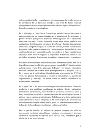 Así mismo identificaba y razonaba sobre las estructuras de alto nivel y reconocía
la importancia de las decisiones tomadas a ese nivel de diseño. También
distinguía entre arquitectura e implementación; mientras aquella decía qué hacer,
la implementación se ocupa de cómo.
En la misma época, David Parnas, demostró que los criterios seleccionados en la
descomposición de un sistema impactan en la estructura de los programas y
propuso diversos principios de diseño que debían seguirse a fin de obtener una
estructura adecuada. Parnas desarrolló temas tales como módulos con
ocultamiento de información, estructuras de software y familias de programas,
enfatizando siempre la búsqueda de calidad del software, medible en términos de
economías en los procesos de desarrollo y mantenimiento. Aunque Dijkstra, con
sus frases lapidarias y memorables, se ha convertido en la figura legendaria por
excelencia de los mitos de origen de la Arquitectura de Software, Parnas ha sido
sin duda el introductor de algunas de sus nociones más esenciales y permanentes.
Uno de los acontecimientos arquitectónicos más importantes del año 2000 fue la
hoy célebre tesis de Roy Fielding que presentó el modelo REST, el cual establece
definitivamente el tema de las tecnologías de Internet y los modelos orientados a
servicios y recursos en el centro de las preocupaciones de la disciplina [Fie00].
En el mismo año se publica la versión definitiva de la recomendación IEEE Std
1471, que procura homogeneizar y ordenar la nomenclatura de descripción
arquitectónica y homologa los estilos como un modelo fundamental de
representación conceptual.
En el siglo XXI, la AS aparece dominada por estrategias orientadas a líneas de
productos y por establecer modalidades de análisis, diseño, verificación,
refinamiento, recuperación, diseño basado en escenarios, estudios de casos y
hasta justificación económica, redefiniendo todas las metodologías ligadas al
ciclo de vida en términos arquitectónicos. Todo lo que se ha hecho en ingeniería
debe formularse de nuevo, integrando la AS en el conjunto. La producción de
estas nuevas metodologías ha sido masiva, y una vez más tiene como epicentro el
trabajo del Software Engineering Institute en Carnegie Mellon.
Hoy se percibe también un conjunto de posturas europeas que enfatizan
mayormente cuestiones metodológicas vinculadas con escenarios y procuran
inscribir la arquitectura de software en el ciclo de vida, comenzando por la
elicitación de los requerimientos.

5

 