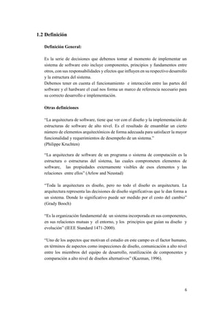 1.2 Definición
Definición General:
Es la serie de decisiones que debemos tomar al momento de implementar un
sistema de software esto incluye componentes, principios y fundamentos entre
otros, con sus responsabilidades y efectos que influyen en su respectivo desarrollo
y la estructura del sistema.
Debemos tener en cuenta el funcionamiento e interacción entre las partes del
software y el hardware el cual nos forma un marco de referencia necesario para
su correcto desarrollo e implementación.
Otras definiciones
“La arquitectura de software, tiene que ver con el diseño y la implementación de
estructuras de software de alto nivel. Es el resultado de ensamblar un cierto
número de elementos arquitectónicos de forma adecuada para satisfacer la mayor
funcionalidad y requerimientos de desempeño de un sistema.”
(Philippe Kruchten)
“La arquitectura de software de un programa o sistema de computación es la
estructura o estructuras del sistema, las cuales comprometen elementos de
software, las propiedades externamente visibles de esos elementos y las
relaciones entre ellos” (Arlow and Neustad)
“Toda la arquitectura es diseño, pero no todo el diseño es arquitectura. La
arquitectura representa las decisiones de diseño significativas que le dan forma a
un sistema. Donde lo significativo puede ser medido por el costo del cambio”
(Grady Booch)
“Es la organización fundamental de un sistema incorporada en sus componentes,
en sus relaciones mutuas y el entorno, y los principios que guían su diseño y
evolución” (IEEE Standard 1471-2000).
“Uno de los aspectos que motivan el estudio en este campo es el factor humano,
en términos de aspectos como inspecciones de diseño, comunicación a alto nivel
entre los miembros del equipo de desarrollo, reutilización de componentes y
comparación a alto nivel de diseños alternativos” (Kazman, 1996).

6

 