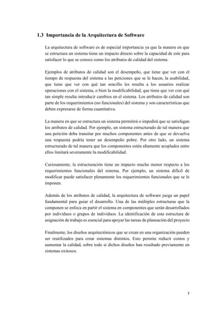 1.3 Importancia de la Arquitectura de Software
La arquitectura de software es de especial importancia ya que la manera en que
se estructura un sistema tiene un impacto directo sobre la capacidad de este para
satisfacer lo que se conoce como los atributos de calidad del sistema.
Ejemplos de atributos de calidad son el desempeño, que tiene que ver con el
tiempo de respuesta del sistema a las peticiones que se le hacen, la usabilidad,
que tiene que ver con qué tan sencillo les resulta a los usuarios realizar
operaciones con el sistema, o bien la modificabilidad, que tiene que ver con qué
tan simple resulta introducir cambios en el sistema. Los atributos de calidad son
parte de los requerimientos (no funcionales) del sistema y son características que
deben expresarse de forma cuantitativa.
La manera en que se estructura un sistema permitirá o impedirá que se satisfagan
los atributos de calidad. Por ejemplo, un sistema estructurado de tal manera que
una petición deba transitar por muchos componentes antes de que se devuelva
una respuesta podría tener un desempeño pobre. Por otro lado, un sistema
estructurado de tal manera que los componentes estén altamente acoplados entre
ellos limitará severamente la modificabilidad.
Curiosamente, la estructuración tiene un impacto mucho menor respecto a los
requerimientos funcionales del sistema. Por ejemplo, un sistema difícil de
modificar puede satisfacer plenamente los requerimientos funcionales que se le
imponen.
Además de los atributos de calidad, la arquitectura de software juega un papel
fundamental para guiar el desarrollo. Una de las múltiples estructuras que la
componen se enfoca en partir el sistema en componentes que serán desarrollados
por individuos o grupos de individuos. La identificación de esta estructura de
asignación de trabajo es esencial para apoyar las tareas de planeación del proyecto.
Finalmente, los diseños arquitectónicos que se crean en una organización pueden
ser reutilizados para crear sistemas distintos. Esto permite reducir costos y
aumentar la calidad, sobre todo si dichos diseños han resultado previamente en
sistemas exitosos.

7

 