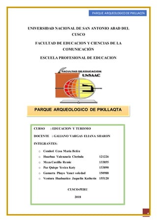 PARQUE ARQUEOLOGICO DE PIKILLAQTA
1
UNIVERSIDAD NACIONAL DE SAN ANTONIO ABAD DEL
CUSCO
FACULTAD DE EDUCACION Y CIENCIAS DE LA
COMUNICACIÓN
ESCUELA PROFESIONAL DE EDUCACION
PARQUE ARQUEOLOGICO DE PIKILLAQTA
CURSO : EDUCACION Y TURISMO
DOCENTE : GALIANO VARGAS ELIANA SHARON
INTEGRANTES:
o Condori Ccoa María Belén
o Huarhua Valenzuela Clorinda 121226
o Meza Castilla Remic 133855
o Paz Quispe Yesica Katy 133890
o Gamarra Phuyo Yanet soledad 150988
o Ventura Huahuatico Jaquelin Katherin 155120
CUSCO-PERU
2018
 