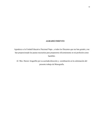 iii
AGRADECIMIENTO
Agradezco a la Unidad Educativa Nacional Napo , a todos los Docentes que me han guiado y me
han proporcionado las pautas necesarias para prepararme eficientemente en mi profesión como
bachiller.
Al Msc: Hector Araguillin por su acertada dirección y coordinación en la culminación del
presente trabajo de Monografía.
 