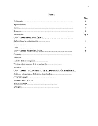 iv
ÍNDICE
Dedicatoria…………………………………………………………………….
Agradecimiento…………………………………………………………………..
Índice…………………………………………………………………………..
Resumen………………………………………………………………………..
Introducción…………………………………………………………………..
CAPÍTULO I: MARCO TEÓRICO………………………………………..
Definición de la contaminación……………….
……………….
Tema……………………
CAPÍTULO II: METODOLOGÍA………………………………………..
Contexto……………………………………………………………………..
Población……….……..
Métodos de la investigación………………..
Técnicas e instrumentos de la investigación…………………..
Recursos………………………..
CAPÍTULO III: TRATAMIENTO DE LA INFORMACIÓN EMPÍRICA ...
Análisis e interpretación de la encuesta aplicada a …………………………
CONCLUSIONES…………………………………….
RECOMENDACIONES……………………………….
BIBLIOGRAFÍA………………………………………..
ANEXOS…………………………………………………..
Pág.
ii
iii
iv
1
2 y 3
4
4
5
 