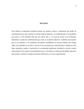 1
RESUMEN
Este trabajo es importante realizarlo porque nos permite conocer y determinar qué grado de
contaminación por aula existente en nuestro plantel educativo, la contaminación es un problema
que afecta a nivel mundial cada año nos afecta más y a la capa de ozono en la atmosfera,
determinar el grado de contaminación que existe en el plantel educativo, mediante una encuesta
que se les realizara a 30 estudiantes del primero bachillerato D sección matutina del colegio
Napo. los resultados se los dará a conocer en las encuestas que están próximas a realizarse en las
hojas siguientes, ayudar a concientizar a la comunidad napolitana, estudiantil a reciclar o poner
cada desecho en los tachos correspondientes que se encuentran en cada aula del plantel educativo
para ayudar a cambiar la imagen de nuestra institución y no exista contaminación.
.
 