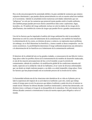3
Hoy en día esta preocupación ha aumentado debido a la gran cantidad de sustancias que estamos
expuestos diariamente y que pueden afectar potencialmente no solo en nuestra salud sino también
en el ecosistema. Además la actualidad existen numerosas actividades industriales que son
“peligrosas” no solo por las sustancias que potencial mente pueden emitir al medio ambiente,
sino también porque pueden provocar efectos catastróficos tales como: explosiones, fugas,
incendios, etc. Él análisis del riesgo ambiental, incluye no solo los daños de los riesgos de la
salud humana, sino también de eventos de riesgos que pueden llevar a grandes consecuencias.
Uno de los factores que ha impulsado el análisis del riesgo ambiental ha sido la necesidad de
determinar no solo los costos del abatimiento de la contaminación, sino también los beneficios.
La determinación de los costos, en términos de peso y centavos, no representa mayor problema;
sin embargo, no es fácil determinar los beneficios, y menos cuando se desea compararlos con los
costos económicos. La posibilidad de determinar el riesgo ambiental proporciona una alternativa
a la determinación de los beneficios en el abatimiento de la contaminación ambiental.
El deterioro de la calidad del aire en las grandes ciudades, a consecuencia de una falta de visión a
largo plazo sobre los posibles efectos de la instrumentación de modelos de desarrollo inadecuado,
es una de las mayores preocupaciones de hoy a nivel mundial, ya que la emisión de
contaminantes, además de contribuir a la modificación global de las condiciones naturales del
medio, repercute en la calidad de vida de los habitantes, al ser vector de diversas enfermedades
que van desde un simple malestar pasajero, a un daño a su salud irreparable a largo plazo. Entre
los factores que han proporcionado esta un acelerado proceso de la erosión de los suelos.
La humanidad enfrenta una de las situaciones más dramáticas de su vida en el planeta, por un
lado la experiencia del impacto de su actividad en el ambiente y por otro, siente que trabaja
contra el tiempo para revertir los procesos que dañan al ambiente y poder devolver al entorno su
estado inicial. Durante las últimas décadas científicos intelectuales y artistas han denunciado, con
distintos tonos y enfoques el riesgo de un desequilibrio de la naturaleza. Pero solo durante las dos
últimas décadas comenzó a sistematizarse la tarea de nuestra especie para obligarla a salvar el
mundo.
 