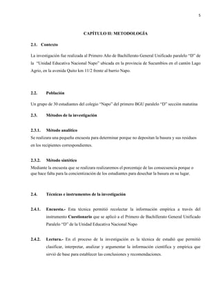 5
CAPÍTULO II: METODOLOGÍA
2.1. Contexto
La investigación fue realizada al Primero Año de Bachillerato General Unificado paralelo “D” de
la “Unidad Educativa Nacional Napo” ubicada en la provincia de Sucumbíos en el cantón Lago
Agrio, en la avenida Quito km 11/2 frente al barrio Napo.
2.2. Población
Un grupo de 30 estudiantes del colegio “Napo” del primero BGU paralelo “D” sección matutina
2.3. Métodos de la investigación
2.3.1. Método analítico
Se realizara una pequeña encuesta para determinar porque no depositan la basura y sus residuos
en los recipientes correspondientes.
2.3.2. Método sintético
Mediante la encuesta que se realizara realizaremos el porcentaje de las consecuencia porque o
que hace falta para la concientización de los estudiantes para desechar la basura en su lugar.
2.4. Técnicas e instrumentos de la investigación
2.4.1. Encuesta.- Esta técnica permitió recolectar la información empírica a través del
instrumento Cuestionario que se aplicó a el Primero de Bachillerato General Unificado
Paralelo “D” de la Unidad Educativa Nacional Napo
2.4.2. Lectura.- En el proceso de la investigación es la técnica de estudió que permitió
clasificar, interpretar, analizar y argumentar la información científica y empírica que
sirvió de base para establecer las conclusiones y recomendaciones.
 