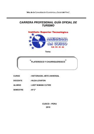 “Año de la Consolidación Económica y Social del Perú”,
CARRERA PROFESIONAL GUÍA OFICIAL DE
TURISMO
Tema:
CURSO : HISTORIADEL ARTE UNIVERSAL
DOCENTE : HILDA LOVATON
ALUMNO : LISET MAMANI CUTIRE
SEMESTRE : III”C"
CUSCO – PERU
2010
“PLATERESCO Y CHURRIGUERESCO”
 