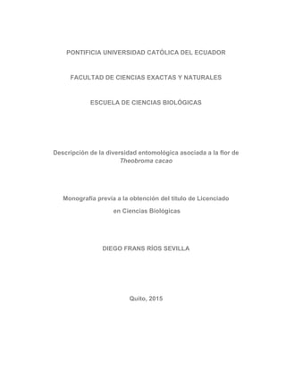 PONTIFICIA UNIVERSIDAD CATÓLICA DEL ECUADOR
FACULTAD DE CIENCIAS EXACTAS Y NATURALES
ESCUELA DE CIENCIAS BIOLÓGICAS
Descripción de la diversidad entomológica asociada a la flor de
Theobroma cacao
Monografía previa a la obtención del título de Licenciado
en Ciencias Biológicas
DIEGO FRANS RÍOS SEVILLA
Quito, 2015
 