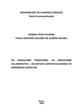 UNIVERSIDADE DO SAGRADO CORAÇÃO
               Seção de pós-graduação




              NEIMAR VITOR PAVARINI
     PAULO EDUARDO GALINDO DE ALMEIDA MILREU




DO    JORNALISMO   TRADICIONAL    AO    JORNALISMO
COLABORATIVO – UM ESTUDO CONTEXTUALIZANDO OS
DIFERENTES ASPECTOS




                       Bauru
                        2008
 