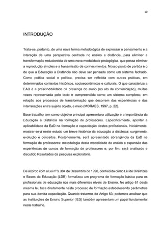 10
INTRODUÇÃO
Trata-se, portanto, de uma nova forma metodológica de expressar o pensamento e a
interação de uma perspectiva centrada no ensino a distância, para eliminar a
transformação reducionista de uma nova modalidade pedagógica, que possa eliminar
a reprodução simples e a transmissão de conhecimentos. Nosso ponto de partida é o
de que a Educação a Distância não deve ser pensada como um sistema fechado.
Como prática social e política, precisa ser refletida com outras práticas, em
determinados contextos históricos, socioeconômicos e culturais. O que caracteriza a
EAD é a prescindibilidade da presença do aluno (no ato de comunicação), muitas
vezes representada pelo texto e compreendida como um sistema complexo, em
relação aos processos de transformação que decorrem das experiências e das
interrelações entre sujeito objeto, e meio (MORAES, 1997, p. 22).
Esse trabalho tem como objetivo principal apresentara utilização e a importância da
Educação a Distância na formação de professores. Especificamente, apontar a
aplicabilidade da EaD na formação e capacitação destes profissionais. Inicialmente,
mostrar-se-á neste estudo um breve histórico da educação a distância: surgimento,
evolução e conceitos. Posteriormente, será apresentado abrangência da EaD na
formação de professores: metodologia desta modalidade de ensino e expansão das
experiências de cursos de formação de professores e, por fim, será analisado e
discutido Resultados da pesquisa exploratória.
De acordo com a Lei nº 9.394 de Dezembro de 1996, conhecida como Lei de Diretrizes
e Bases da Educação (LDB) formalizou um programa de formação básica para os
profissionais de educação nos mais diferentes níveis de Ensino. No artigo 61 desta
mesma lei, foca diretamente neste processo de formação estabelecendo parâmetros
para sua devida capacitação. Quando tratamos do Artigo 63, podemos analisar que
as Instituições de Ensino Superior (IES) também apresentam um papel fundamental
neste trabalho.
 