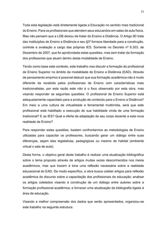 11
Toda esta legislação está diretamente ligada a Educação no sentido mais tradicional
do Ensino. Para os profissionais que atendem seus educandos em salas de aula física.
Mas não pensem que a LDB deixou de tratar do Ensino a Distância. O Artigo 80 trata
das instituições de Ensino a Distância e seu §3º fornece liberdade para a construção,
controle e avaliação a cargo das próprias IES. Somente no Decreto nº 6.303, de
Dezembro de 2007, que foi aprofundada estas questões, mas sem tratar da formação
dos professores que atuam dentro desta modalidade de Ensino.
Tendo como base este contexto, este trabalho visa discutir a formação do profissional
de Ensino Superior no âmbito da modalidade de Ensino a Distância (EAD). Através
de pensamento empírico é possível deduzir que sua formação acadêmica não é muito
diferente da recebida pelos profissionais de Ensino com características mais
tradicionalistas, por esta razão este não é o foco observado por esta obra, mas
visando responder as seguintes questões: O profissional de Ensino Superior está
adequadamente capacitado para a produção de conteúdo para o Ensino a Distância?
Em meio a uma cultura de virtualidade e ferramental multimídia, será que este
profissional está habilitado a execução de sua habilidade vinda de uma formação
tradicional? E as IES? Qual a oferta de adaptação de seu corpo docente a esta nova
realidade de Ensino?
Para responder estas questões, bastam confrontarmos as metodologias de Ensino
utilizadas para capacitar os professores, buscando gerar um diálogo entre suas
diferenças, sejam elas legislativas, pedagógicas ou mesmo de habitat (ambiente
virtual x sala de aula).
Desta forma, o objetivo geral deste trabalho é realizar uma atualização bibliográfica
sobre o tema proposto através de artigos muitas vezes desconhecidos nos meios
acadêmicos, mas que trazem à tona uma reflexão necessária sobre a realidade
educacional do EAD. De modo específico, a obra busca coletar artigos para reflexão
acadêmica do discurso sobre a capacitação dos profissionais de educação; analisar
os artigos coletados visando à construção de um diálogo entre autores sobre a
formação profissional acadêmica; e fornecer uma atualização da bibliografia ligada à
área de educação.
Visando a melhor compreensão dos dados que serão apresentados, organizou-se
este trabalho na seguinte estrutura:
 