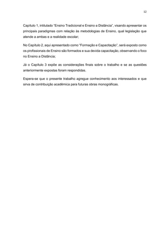 12
Capítulo 1, intitulado “Ensino Tradicional e Ensino a Distância”, visando apresentar os
principais paradigmas com relação às metodologias de Ensino, qual legislação que
atende a ambas e a realidade escolar;
No Capítulo 2, aqui apresentado como “Formação e Capacitação”, será exposto como
os profissionais de Ensino são formados e sua devida capacitação, observando o foco
no Ensino a Distância;
Já o Capítulo 3 expõe as considerações finais sobre o trabalho e se as questões
anteriormente expostas foram respondidas.
Espera-se que o presente trabalho agregue conhecimento aos interessados e que
sirva de contribuição acadêmica para futuras obras monográficas.
 