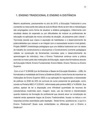 13
1. ENSINO TRADICIONAL E ENSINO A DISTÂNCIA
Mesmo atualmente, precisamente no ano de 2015, a Educação Tradicional é uma
constante na maior parte das salas de aula do Brasil. Muito se tem dito e metodologias
são empregadas como forma de atualizar a didática pedagógica, infelizmente com
resultado abaixo do esperado ou por dificuldades de motivar os profissionais de
educação na aplicação de novos conceitos de atuação. Já passamos pelo Liberal –
Tecnicista (escola que visava à aquisição de habilidades e o desenvolvimento de
potencialidades que viessem a se integrar com a necessidade social a nível global),
Projeto SMART (metodologia pedagógica que une didática tradicional com os ideais
de trabalho do construtivismo) e alcançamos o Construtivismo (corrente pedagógica
voltada na construção de ferramentas concretas para o desenvolvimento da
aprendizagem do indivíduo), mas o Ensino Tradicional continua como a prática
exercida na maior parte das instituições de Educação, sejam elas formadoras através
da Educação Infantil, Ensino Fundamental, Ensino Médio, Ensino Técnico ou Ensino
Superior.
Com a Lei nº 9.394/96 (Lei de Diretrizes e Bases da Educação Brasileira – LDB), foi
formalizada a modalidade de Ensino a Distância (EAD) e como forma de incentivar as
Instituições de Ensino Superior (IES) a sua aplicação foi regularizada a necessidade
de práticas no EAD de 20% do currículo do curso presencial de graduação, como
consta na Portaria MEC nº 2.253/01, reformulada pela portaria MEC nº 4.059/04. Sua
prática, apesar de ter a disposição uma infindável quantidade de recursos de
características multimídia (som, imagem, texto, uso da internet e interatividade)
quando tratamos da formação do profissional que deverá atuar na constituição de
material ainda apresenta traços de Ensino Tradicionalista, focado na leitura e em
respostas prontas assimiladas pela repetição. Desta forma, questiona-se, o que é o
Ensino Tradicional? Quais suas similaridades ou diferenças com o Ensino a
Distância?
 