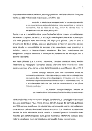 14
O professor Doutor Moacir Gadotti, em artigo publicado na Revista Escola: Espaço de
Formação dos Profissionais de Educação, em 2006, cita:
“Enraizada na sociedade de classes escravista da Idade Antiga, destinada
a uma pequena minoria, a educação tradicional iniciou seu declínio já no movimento
renascentista, mas ela sobrevive até hoje, apesar da extensão média da
escolaridade trazida pela educação burguesa. ”
Desta forma, é possível identificar que o Ensino Tradicional possuiu raízes históricas
focadas na burguesia, ou sendo, a educação não atingia muitas vezes a população
que mais precisava nela, tornando-se um artigo para poucos. Com os anos, o
crescimento do Brasil obrigou aos seus governantes a incluírem as demais classes
para atender a necessidades de pessoas mais capacitadas para exercerem o
trabalho, visando o desenvolvimento econômico. Por isso, investiram-se nos
Magistérios, colégios dedicados a formação de profissionais da educação para o
Ensino Tradicional.
Foi neste período que o Ensino Tradicional, também conhecido como Método
Tradicional ou Pedagogia Tradicional, passou a ter uma nova conceituação, como
descreve em seu artigo para a revista digital Infoescola o autor Robison Sá em 2014:
“O termo pedagogia tradicional, como bem o conhecemos através dos
cursos de formação inicial e continuada, adveio do estudo das concepções antigas
de educação. Essa teoria ou concepção pedagógica formou-se a partir dos pontos
recorrentes nas práticas de ensino evidentes ao longo da história da educação. Daí
o termo Pedagogia Tradicional, para explicitar a sua recorrência, a sua gênese
histórico-cronológica."
(SÁ, Robison. Concepção Pedagógica Tradicional. Em
http://www.infoescola.com/pedagogia/concepcao-pedagogica-tradicional/)
Tenhamos então como concepções antigas, por exemplo, a Concepção da Educação
Bancária descrita por Paulo Freire, em sua obra Pedagogia do Oprimido, publicada
em 1978, em que o professor é o principal ator o processo de ensino e aprendizagem,
caracterizada pelo ato de memorização do educando dos conteúdos apresentados
através de aulas expositivas. Neste cenário, o professor possui o controle de tudo,
mas não gera transformação do aluno, pois o mesmo não interfere na realidade a seu
redor e não atua de modo participativo na construção de seu conhecimento.
 