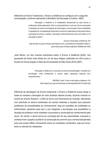 15
Diferente do Ensino Tradicional, o Ensino a Distância se configura com a seguinte
conceituação, conforme apresenta o Ministério da Educação e Cultura - MEC:
“Educação a distância é a modalidade educacional na qual alunos e
professores estão separados, física ou temporalmente e, por isso, faz-se necessária
a utilização de meios e tecnologias de informação e comunicação. Essa modalidade
é regulada por uma legislação específica e pode ser implantada na educação básica
(educação de jovens e adultos, educação profissional técnica de nível médio) e na
educação superior”
(O que é Educação a Distância. Em
http://portal.mec.gov.br/index.php?option=com_content&view=article&id=12823:o-
que-e-educacao-a-distancia&catid=355&Itemid=230)
José Moran, um dos maiores estudiosos sobre o Ensino a Distância (EaD), nos
apresenta de forma mais direta em um de seus artigos, publicado em 2013 para a
Escola de Comunicação e Artes da Universidade de São Paulo (ECA-USP):
“Educação a distância é o processo de ensino-aprendizagem, mediado por
tecnologias, onde professores e alunos estão separados espacial e/ou
temporalmente. ”
(MORAN, José. O que é educação a distância. Em
http://www2.eca.usp.br/moran/wp-content/uploads/2013/12/dist.pdf)
Diferente da abordagem de Ensino tradicional, o Ensino a Distância busca atingir a
todas as massas e abrangem as mais diversas classes sociais. Quando inserida no
prisma do Ensino Superior, o EaD se torna uma ferramenta de inclusão, atendendo
com plenitude os alunos localizados em pontos distantes e aqueles que possuem
problemas de acessibilidade ao conhecimento, seja por questões de mobilidade ou
enfermidade, bastando para isso o uso integrado e tecnologias que possibilitem a
atuação do professor como mediador no processo e construção do conhecimento pelo
aluno. Ou sendo, o aluno torna-se o principal ator de seu aprendizado, enquanto o
professor tem o papel e auxiliá-lo na construção do caminho que o tornará disciplinado
para que possa refletir criticamente sobre os conteúdos ministrados, seja por livros-
texto ou através de videoaulas.
 