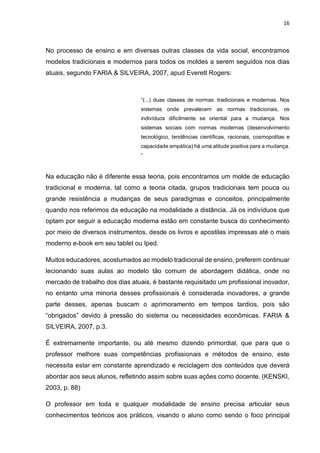 16
No processo de ensino e em diversas outras classes da vida social, encontramos
modelos tradicionais e modernos para todos os moldes a serem seguidos nos dias
atuais, segundo FARIA & SILVEIRA, 2007, apud Everett Rogers:
“(...) duas classes de normas: tradicionais e modernas. Nos
sistemas onde prevalecem as normas tradicionais, os
indivíduos dificilmente se oriental para a mudança. Nos
sistemas sociais com normas modernas (desenvolvimento
tecnológico, tendências científicas, racionais, cosmopolitas e
capacidade empática) há uma atitude positiva para a mudança.
”
Na educação não é diferente essa teoria, pois encontramos um molde de educação
tradicional e moderna, tal como a teoria citada, grupos tradicionais tem pouca ou
grande resistência a mudanças de seus paradigmas e conceitos, principalmente
quando nos referimos da educação na modalidade a distância. Já os indivíduos que
optam por seguir a educação moderna estão em constante busca do conhecimento
por meio de diversos instrumentos, desde os livros e apostilas impressas até o mais
moderno e-book em seu tablet ou Iped.
Muitos educadores, acostumados ao modelo tradicional de ensino, preferem continuar
lecionando suas aulas ao modelo tão comum de abordagem didática, onde no
mercado de trabalho dos dias atuais, é bastante requisitado um profissional inovador,
no entanto uma minoria desses profissionais é considerada inovadores, a grande
parte desses, apenas buscam o aprimoramento em tempos tardios, pois são
“obrigados” devido à pressão do sistema ou necessidades econômicas. FARIA &
SILVEIRA, 2007, p.3.
É extremamente importante, ou até mesmo dizendo primordial, que para que o
professor melhore suas competências profissionais e métodos de ensino, este
necessita estar em constante aprendizado e reciclagem dos conteúdos que deverá
abordar aos seus alunos, refletindo assim sobre suas ações como docente. (KENSKI,
2003, p. 88)
O professor em toda e qualquer modalidade de ensino precisa articular seus
conhecimentos teóricos aos práticos, visando o aluno como sendo o foco principal
 