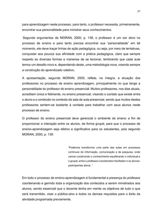17
para aprendizagem neste processo, para tanto, o professor necessita, primeiramente,
encontrar sua personalidade para ministrar seus conhecimentos.
Segundo argumentos de MORAN, 2000, p. 138, o professor é um ser ativo no
processo de ensino e para tanto precisa encontrar sua “personalidade” em tal
momento, ele deve traçar linhas de ação pedagógica, ou seja, por meio de tentativas,
conquistar aos poucos sua afinidade com a prática pedagógica, claro que sempre
respeito as diversas formas e maneiras de se lecionar, lembrando que cada aula
temos um desafio novo e, dependendo deste, uma metodologia nova, visando sempre
a construção do aprendizado coletivo.
A apresentação, segundo MORAN, 2000, reflete, na íntegra, a atuação dos
professores no processo de ensino aprendizagem, principalmente no que tange a
personalidade do professor do ensino presencial. Muitos professores, nos dias atuais,
acreditam única e fielmente, no ensino presencial, visando o contato que existe entre
o aluno e o conteúdo no contexto da sala de aula presencial, sendo que muitos destes
professores sentem-se bastante à vontade para trabalhar com seus alunos neste
processo de ensino.
O professor do ensino presencial deve gerencial o ambiente de ensino a fim de
proporcionar a interação entre os alunos, de forma grupal, para que o processo de
ensino-aprendizagem seja efetivo e significativo para os estudantes, pois segundo
MORAN, 2000, p. 139:
“Podemos transformar uma parte das aulas em processos
contínuos de informação, comunicação e de pesquisa, onde
vamos construindo o conhecimento equilibrando o individual e
o grupal, entre o professor-coordenador-facilitador e os alunos-
participantes ativos. ”
Em todo o processo de ensino-aprendizagem é fundamental a presença do professor
coordenando e gerindo toda a organização dos conteúdos a serem ministrados aos
alunos, sendo essencial que o docente tenha em mente os objetivos de tudo o que
será transmitido, visar o público-alvo e todos os demais requisitos para o êxito da
atividade programada previamente.
 