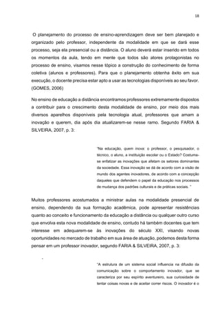18
O planejamento do processo de ensino-aprendizagem deve ser bem planejado e
organizado pelo professor, independente da modalidade em que se dará esse
processo, seja ela presencial ou a distância. O aluno deverá estar inserido em todos
os momentos da aula, tendo em mente que todos são atores protagonistas no
processo de ensino, visamos nesse tópico a construção do conhecimento de forma
coletiva (alunos e professores). Para que o planejamento obtenha êxito em sua
execução, o docente precisa estar apto a usar as tecnologias disponíveis ao seu favor.
(GOMES, 2006)
No ensino de educação a distância encontramos professores extremamente dispostos
a contribuir para o crescimento desta modalidade de ensino, por meio dos mais
diversos aparelhos disponíveis pela tecnologia atual, professores que amam a
inovação e querem, dia após dia atualizarem-se nesse ramo. Segundo FARIA &
SILVEIRA, 2007, p. 3:
“Na educação, quem inova: o professor, o pesquisador, o
técnico, o aluno, a instituição escolar ou o Estado? Costuma-
se enfatizar as inovações que afetam os setores dominantes
da sociedade. Essa inovação se dá de acordo com a visão de
mundo dos agentes inovadores, de acordo com a concepção
daqueles que defendem o papel da educação nos processos
de mudança dos padrões culturais e de práticas sociais. ”
Muitos professores acostumados a ministrar aulas na modalidade presencial de
ensino, dependendo da sua formação acadêmica, pode apresentar resistências
quanto ao conceito e funcionamento da educação a distância ou qualquer outro curso
que envolva esta nova modalidade de ensino, contudo há também docentes que tem
interesse em adequarem-se às inovações do século XXI, visando novas
oportunidades no mercado de trabalho em sua área de atuação, podemos desta forma
pensar em um professor inovador, segundo FARIA & SILVEIRA, 2007, p. 3:
,
“A estrutura de um sistema social influencia na difusão da
comunicação sobre o comportamento inovador, que se
caracteriza por seu espírito aventureiro, sua curiosidade de
tentar coisas novas e de aceitar correr riscos. O inovador é o
 
