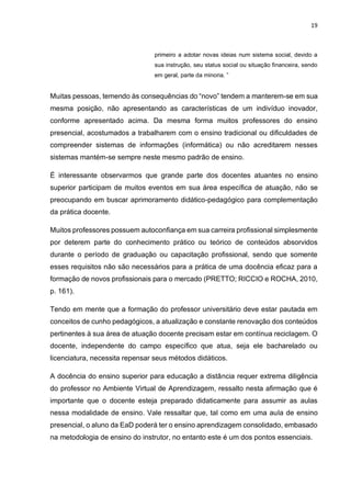 19
primeiro a adotar novas ideias num sistema social, devido a
sua instrução, seu status social ou situação financeira, sendo
em geral, parte da minoria. ”
Muitas pessoas, temendo às consequências do “novo” tendem a manterem-se em sua
mesma posição, não apresentando as características de um indivíduo inovador,
conforme apresentado acima. Da mesma forma muitos professores do ensino
presencial, acostumados a trabalharem com o ensino tradicional ou dificuldades de
compreender sistemas de informações (informática) ou não acreditarem nesses
sistemas mantém-se sempre neste mesmo padrão de ensino.
É interessante observarmos que grande parte dos docentes atuantes no ensino
superior participam de muitos eventos em sua área específica de atuação, não se
preocupando em buscar aprimoramento didático-pedagógico para complementação
da prática docente.
Muitos professores possuem autoconfiança em sua carreira profissional simplesmente
por deterem parte do conhecimento prático ou teórico de conteúdos absorvidos
durante o período de graduação ou capacitação profissional, sendo que somente
esses requisitos não são necessários para a prática de uma docência eficaz para a
formação de novos profissionais para o mercado (PRETTO; RICCIO e ROCHA, 2010,
p. 161).
Tendo em mente que a formação do professor universitário deve estar pautada em
conceitos de cunho pedagógicos, a atualização e constante renovação dos conteúdos
pertinentes à sua área de atuação docente precisam estar em contínua reciclagem. O
docente, independente do campo específico que atua, seja ele bacharelado ou
licenciatura, necessita repensar seus métodos didáticos.
A docência do ensino superior para educação a distância requer extrema diligência
do professor no Ambiente Virtual de Aprendizagem, ressalto nesta afirmação que é
importante que o docente esteja preparado didaticamente para assumir as aulas
nessa modalidade de ensino. Vale ressaltar que, tal como em uma aula de ensino
presencial, o aluno da EaD poderá ter o ensino aprendizagem consolidado, embasado
na metodologia de ensino do instrutor, no entanto este é um dos pontos essenciais.
 
