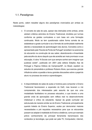 20
1.1. Paradigmas
Neste ponto, valem ressaltar alguns dos paradigmas vivenciados por ambas as
metodologias:
• O conceito de sala de aula, apesar das distinções entre ambas, ainda
adotam critérios advindos do Ensino Tradicional, divididos por turmas
conforme as grades curriculares e com base em uma formação
continuada. Muito se tem questionado sobre forma correta de se
estabelecer a grade curricular e se o formato de continuidade realmente
atende a necessidade de aprendizagem dos alunos. Conceitos como o
apresentado pela “Escola da Ponte de Portugal” acreditam na autonomia
do educando na construção de seu saber, abandonando a linearidade
pela escolha do aluno daquilo que ele acredita ser mais promissor a sua
educação. A obra “A Escola com que sempre sonhei sem imaginar que
pudesse existir”, publicada em 2001 pela editora Edições Asa de
Portugal e Papirus Editora de Campinas/SP, no Brasil, expõem os
estudos do psicanalista e professor Rubens Alves, que exerceu grande
influência sobre a questão e levou grandes discussões sobre o papel do
aluno no processo de ensino e aprendizagem;
• A disponibilidade de salas de aulas e horários para comportar o Ensino
Tradicional favoreceram a expansão do EaD, mas levaram a má
compreensão dos interessados pelo assunto de que era uma
modalidade facilitadora no processo educativo, o que levaria a uma
grande onda de aprovações sem reflexo real no desenvolvimento
intelectual e crítico do estudante. Apesar da grade curricular ser
estruturada de maneira similar ao do Ensino Tradicional, principalmente
quando tratado do Ensino Superior, acaba por demonstrar maiores
necessidades e pré requisitos necessários para que os educandos
possam se adaptar à realidade do Ensino a distância, como por exemplo
prévio conhecimento da principal ferramenta transmissora dos
conteúdos (a tecnologia, que pode ser pela TV, Computador, internet,
 