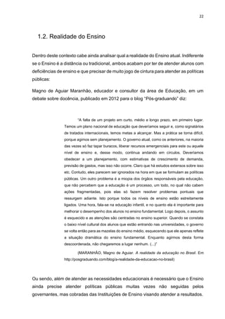 22
1.2. Realidade do Ensino
Dentro deste contexto cabe ainda analisar qual a realidade do Ensino atual. Indiferente
se o Ensino é a distância ou tradicional, ambos acabam por ter de atender alunos com
deficiências de ensino e que precisar de muito jogo de cintura para atender as políticas
públicas:
Magno de Aguiar Maranhão, educador e consultor da área de Educação, em um
debate sobre docência, publicado em 2012 para o blog “Pós-graduando” diz:
“A falta de um projeto em curto, médio e longo prazo, em primeiro lugar.
Temos um plano nacional de educação que deveríamos seguir e, como signatários
de tratados internacionais, temos metas a alcançar. Mas a prática se torna difícil,
porque agimos sem planejamento. O governo atual, como os anteriores, na maioria
das vezes só faz tapar buracos, liberar recursos emergenciais para este ou aquele
nível de ensino e, desse modo, continua andando em círculos. Deveríamos
obedecer a um planejamento, com estimativas de crescimento de demanda,
previsão de gastos, mas isso não ocorre. Claro que há estudos extensos sobre isso
etc. Contudo, eles parecem ser ignorados na hora em que se formulam as políticas
públicas. Um outro problema é a miopia dos órgãos responsáveis pela educação,
que não percebem que a educação é um processo, um todo, no qual não cabem
ações fragmentadas, pois elas só fazem resolver problemas pontuais que
ressurgem adiante. Isto porque todos os níveis de ensino estão estreitamente
ligados. Uma hora, fala-se na educação infantil, e no quanto ela é importante para
melhorar o desempenho dos alunos no ensino fundamental. Logo depois, o assunto
é esquecido e as atenções são centradas no ensino superior. Quando se constata
o baixo nível cultural dos alunos que estão entrando nas universidades, o governo
se volta então para as mazelas do ensino médio, esquecendo que ele apenas reflete
a situação dramática do ensino fundamental. Enquanto agirmos desta forma
descoordenada, não chegaremos a lugar nenhum. (...)”
(MARANHÂO, Magno de Aguiar. A realidade da educação no Brasil. Em
http://posgraduando.com/blog/a-realidade-da-educacao-no-brasil)
Ou sendo, além de atender as necessidades educacionais é necessário que o Ensino
ainda precise atender políticas públicas muitas vezes não seguidas pelos
governantes, mas cobradas das Instituições de Ensino visando atender a resultados.
 