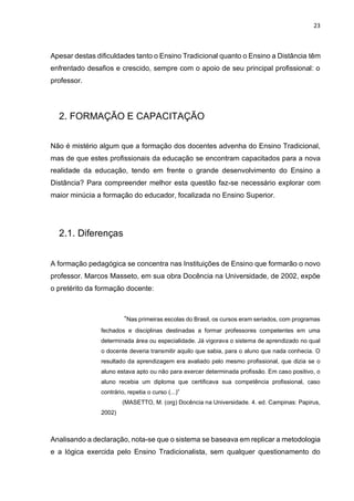 23
Apesar destas dificuldades tanto o Ensino Tradicional quanto o Ensino a Distância têm
enfrentado desafios e crescido, sempre com o apoio de seu principal profissional: o
professor.
2. FORMAÇÃO E CAPACITAÇÃO
Não é mistério algum que a formação dos docentes advenha do Ensino Tradicional,
mas de que estes profissionais da educação se encontram capacitados para a nova
realidade da educação, tendo em frente o grande desenvolvimento do Ensino a
Distância? Para compreender melhor esta questão faz-se necessário explorar com
maior minúcia a formação do educador, focalizada no Ensino Superior.
2.1. Diferenças
A formação pedagógica se concentra nas Instituições de Ensino que formarão o novo
professor. Marcos Masseto, em sua obra Docência na Universidade, de 2002, expõe
o pretérito da formação docente:
“Nas primeiras escolas do Brasil, os cursos eram seriados, com programas
fechados e disciplinas destinadas a formar professores competentes em uma
determinada área ou especialidade. Já vigorava o sistema de aprendizado no qual
o docente deveria transmitir aquilo que sabia, para o aluno que nada conhecia. O
resultado da aprendizagem era avaliado pelo mesmo profissional, que dizia se o
aluno estava apto ou não para exercer determinada profissão. Em caso positivo, o
aluno recebia um diploma que certificava sua competência profissional, caso
contrário, repetia o curso (...)”
(MASETTO, M. (org) Docência na Universidade. 4. ed. Campinas: Papirus,
2002)
Analisando a declaração, nota-se que o sistema se baseava em replicar a metodologia
e a lógica exercida pelo Ensino Tradicionalista, sem qualquer questionamento do
 