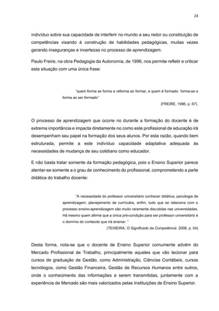 24
indivíduo sobre sua capacidade de interferir no mundo a seu redor ou constituição de
competências visando à construção de habilidades pedagógicas, muitas vezes
gerando inseguranças e incertezas no processo de aprendizagem.
Paulo Freire, na obra Pedagogia da Autonomia, de 1996, nos permite refletir e criticar
esta situação com uma única frase:
“quem forma se forma e reforma ao formar, e quem é formado forma-se e
forma ao ser formado”
(FREIRE, 1996, p. 67).
O processo de aprendizagem que ocorre no durante a formação do docente é de
extrema importância e impacta diretamente no como este profissional de educação irá
desempenham seu papel na formação dos seus alunos. Por esta razão, quando bem
estruturada, permite a este indivíduo capacidade adaptativa adequada às
necessidades de mudança de seu cotidiano como educador.
E não basta tratar somente da formação pedagógica, pois o Ensino Superior parece
atentar-se somente a o grau de conhecimento do profissional, comprometendo a parte
didática do trabalho docente:
“A necessidade do professor universitário conhecer didática, psicologia de
aprendizagem, planejamento de currículos, enfim, tudo que se relaciona com o
processo ensino-aprendizagem são muito raramente discutidas nas universidades.
Há mesmo quem afirme que a única pré-condição para ser professor universitário é
o domínio do conteúdo que irá ensinar. ”
(TEIXEIRA, O Significado da Competência. 2008, p. 04)
Desta forma, nota-se que o docente de Ensino Superior comumente advém do
Mercado Profissional de Trabalho, principalmente aqueles que vão lecionar para
cursos de graduação de Gestão, como Administração, Ciências Contábeis, cursos
tecnólogos, como Gestão Financeira, Gestão de Recursos Humanos entre outros,
onde o conhecimento das informações a serem transmitidas, juntamente com a
experiência de Mercado são mais valorizados pelas Instituições de Ensino Superior.
 