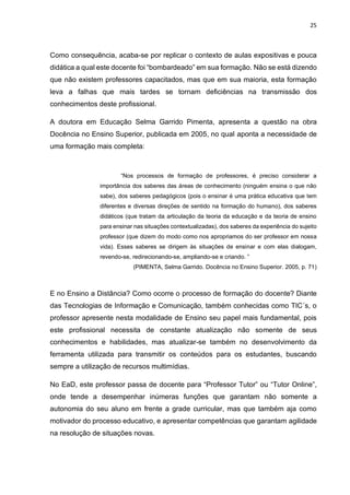 25
Como consequência, acaba-se por replicar o contexto de aulas expositivas e pouca
didática a qual este docente foi “bombardeado” em sua formação. Não se está dizendo
que não existem professores capacitados, mas que em sua maioria, esta formação
leva a falhas que mais tardes se tornam deficiências na transmissão dos
conhecimentos deste profissional.
A doutora em Educação Selma Garrido Pimenta, apresenta a questão na obra
Docência no Ensino Superior, publicada em 2005, no qual aponta a necessidade de
uma formação mais completa:
“Nos processos de formação de professores, é preciso considerar a
importância dos saberes das áreas de conhecimento (ninguém ensina o que não
sabe), dos saberes pedagógicos (pois o ensinar é uma prática educativa que tem
diferentes e diversas direções de sentido na formação do humano), dos saberes
didáticos (que tratam da articulação da teoria da educação e da teoria de ensino
para ensinar nas situações contextualizadas), dos saberes da experiência do sujeito
professor (que dizem do modo como nos apropriamos do ser professor em nossa
vida). Esses saberes se dirigem às situações de ensinar e com elas dialogam,
revendo-se, redirecionando-se, ampliando-se e criando. ”
(PIMENTA, Selma Garrido. Docência no Ensino Superior. 2005, p. 71)
E no Ensino a Distância? Como ocorre o processo de formação do docente? Diante
das Tecnologias de Informação e Comunicação, também conhecidas como TIC´s, o
professor apresente nesta modalidade de Ensino seu papel mais fundamental, pois
este profissional necessita de constante atualização não somente de seus
conhecimentos e habilidades, mas atualizar-se também no desenvolvimento da
ferramenta utilizada para transmitir os conteúdos para os estudantes, buscando
sempre a utilização de recursos multimídias.
No EaD, este professor passa de docente para “Professor Tutor” ou “Tutor Online”,
onde tende a desempenhar inúmeras funções que garantam não somente a
autonomia do seu aluno em frente a grade curricular, mas que também aja como
motivador do processo educativo, e apresentar competências que garantam agilidade
na resolução de situações novas.
 