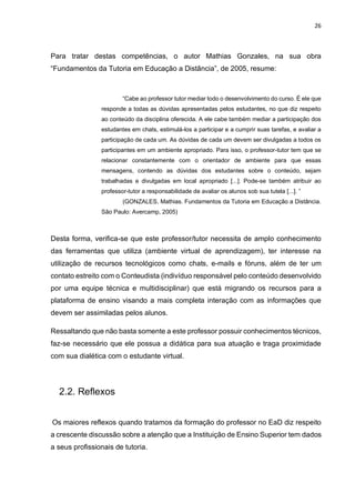 26
Para tratar destas competências, o autor Mathias Gonzales, na sua obra
“Fundamentos da Tutoria em Educação a Distância”, de 2005, resume:
“Cabe ao professor tutor mediar todo o desenvolvimento do curso. É ele que
responde a todas as dúvidas apresentadas pelos estudantes, no que diz respeito
ao conteúdo da disciplina oferecida. A ele cabe também mediar a participação dos
estudantes em chats, estimulá-los a participar e a cumprir suas tarefas, e avaliar a
participação de cada um. As dúvidas de cada um devem ser divulgadas a todos os
participantes em um ambiente apropriado. Para isso, o professor-tutor tem que se
relacionar constantemente com o orientador de ambiente para que essas
mensagens, contendo as dúvidas dos estudantes sobre o conteúdo, sejam
trabalhadas e divulgadas em local apropriado [...]. Pode-se também atribuir ao
professor-tutor a responsabilidade de avaliar os alunos sob sua tutela [...]. ”
(GONZALES, Mathias. Fundamentos da Tutoria em Educação a Distância.
São Paulo: Avercamp, 2005)
Desta forma, verifica-se que este professor/tutor necessita de amplo conhecimento
das ferramentas que utiliza (ambiente virtual de aprendizagem), ter interesse na
utilização de recursos tecnológicos como chats, e-mails e fóruns, além de ter um
contato estreito com o Conteudista (indivíduo responsável pelo conteúdo desenvolvido
por uma equipe técnica e multidisciplinar) que está migrando os recursos para a
plataforma de ensino visando a mais completa interação com as informações que
devem ser assimiladas pelos alunos.
Ressaltando que não basta somente a este professor possuir conhecimentos técnicos,
faz-se necessário que ele possua a didática para sua atuação e traga proximidade
com sua dialética com o estudante virtual.
2.2. Reflexos
Os maiores reflexos quando tratamos da formação do professor no EaD diz respeito
a crescente discussão sobre a atenção que a Instituição de Ensino Superior tem dados
a seus profissionais de tutoria.
 