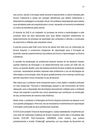 27
Isso ocorre, devido a formação deste docente é basicamente a mesma ofertada pelo
Ensino Tradicional e acaba por carregar deficiências que afetam diretamente o
desempenho pedagógico na atuação virtual. Um professor despreparado para realizar
suas atividades pode ser prejudicial para o curso, causando um aumento considerável
no índice de desistência pelos alunos.
O docente do EaD é um mediador no processo de ensino e aprendizagem e este
processo deve ser bem estruturado pois suas falhas impactam diretamente no
desenvolvimento do processo de assimilado dos conteúdos e dificulta a construção
da autonomia e reflexão pelo estudante virtual.
A grande procura pelo EaD como forma de estudo tem feito com as Instituições de
Ensino Superior a construírem programas de capacitação para a formação de
docentes visando experimentá-los nas práticas de Ensino e Aprendizagem no Ensino
a Distância.
A questão da atualização do profissional docente sempre foi de bastante impacto
quando tratamos de Educação e no desenvolvimento dos cursos em EaD isto se
tornou um grande desafio, pois não bastava somente fornecer projetos de atualização
curricular, necessitando também capacitar este profissional a uso de tecnologias de
informação e comunicação, além de gerar gradativamente uma mudança cultural que
permita vislumbrar novos horizontes no ato de lecionar.
Não basta que o professor tente transportar para o meio digital o trabalho praticado
no meio presencial. Técnicas e metodologias passam a não funcionarem de forma
adequada, pois a disposição das tecnologias educacionais voltadas para o ambiente
virtual visa expandir e permitir aos novos estudantes que contribuam na construção
de seu conhecimento de maneira mais dinâmica.
Deste modo, o professor e Instituições de Ensino Superior precisam se adequar a um
novo padrão pedagógico. Para isso, faz-se necessários investimentos em capacitação
e formação continuada de seus profissionais docentes.
O CVA (Comunidade Virtual de Aprendizagem), núcleo estabelecido virtualmente por
uma rede de Instituições Católicas de Ensino Superior (entre elas a Faculdade São
Camilo, PUC-SP, PUC-Campinas, UNISINOS, entre outras), que publica
periodicamente a revista “Colabor@” apresentou em sua edição de Novembro de
 