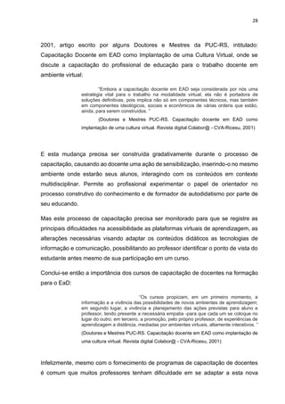 28
2001, artigo escrito por alguns Doutores e Mestres da PUC-RS, intitulado:
Capacitação Docente em EAD como Implantação de uma Cultura Virtual, onde se
discute a capacitação do profissional de educação para o trabalho docente em
ambiente virtual:
“Embora a capacitação docente em EAD seja considerada por nós uma
estratégia vital para o trabalho na modalidade virtual, ela não é portadora de
soluções definitivas, pois implica não só em componentes técnicos, mas também
em componentes ideológicos, sociais e econômicos de várias ordens que estão,
ainda, para serem construídos. ”
(Doutores e Mestres PUC-RS. Capacitação docente em EAD como
implantação de uma cultura virtual. Revista digital Colabor@ - CVA-Ricesu, 2001)
E esta mudança precisa ser construída gradativamente durante o processo de
capacitação, causando ao docente uma ação de sensibilização, inserindo-o no mesmo
ambiente onde estarão seus alunos, interagindo com os conteúdos em contexto
multidisciplinar. Permite ao profissional experimentar o papel de orientador no
processo construtivo do conhecimento e de formador de autodidatismo por parte de
seu educando.
Mas este processo de capacitação precisa ser monitorado para que se registre as
principais dificuldades na acessibilidade as plataformas virtuais de aprendizagem, as
alterações necessárias visando adaptar os conteúdos didáticos as tecnologias de
informação e comunicação, possibilitando ao professor identificar o ponto de vista do
estudante antes mesmo de sua participação em um curso.
Conclui-se então a importância dos cursos de capacitação de docentes na formação
para o EaD:
“Os cursos propiciam, em um primeiro momento, a
informação e a vivência das possibilidades de novos ambientes de aprendizagem;
em segundo lugar, a vivência e planejamento das ações previstas para aluno e
professor, tendo presente a necessária empatia -para que cada um se coloque no
lugar do outro; em terceiro, a promoção, pelo próprio professor, de experiências de
aprendizagem a distância, mediadas por ambientes virtuais, altamente interativos. ”
(Doutores e Mestres PUC-RS. Capacitação docente em EAD como implantação de
uma cultura virtual. Revista digital Colabor@ - CVA-Ricesu, 2001)
Infelizmente, mesmo com o fornecimento de programas de capacitação de docentes
é comum que muitos professores tenham dificuldade em se adaptar a esta nova
 