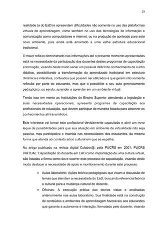 29
realidade (a do EaD) e apresentem dificuldades não somente no uso das plataformas
virtuais de aprendizagem, como também no uso das tecnologias de informação e
comunicação como computadores e internet, ou na produção de conteúdo para este
novo ambiente, pois ainda está amarrado a uma velha estrutura educacional
tradicional.
O maior reflexo demonstrado nas informações até o presente momento apresentadas
está na necessidade da participação dos docentes destes programas de capacitação
e formação, visando deste modo sanar um possível déficit de conhecimento de cunho
didático, possibilitando a transformação do aprendizado tradicional em estrutura
dinâmica e interativa, conteúdos que possam ser utilizados e que gerem não somente
reflexão por parte do educando, mas que o possibilite a seu auto gerenciamento
pedagógico, ou sendo, aprender a aprender em um ambiente virtual.
Tendo isso em mente as Instituições de Ensino Superior atendendo a legislação e
suas necessidades operacionais, apresenta programas de capacitação aos
profissionais de educação, que devem participar de maneira focada para absorver os
conhecimentos ali transmitidos.
Este interesse vai tornar este profissional devidamente capacitado e abrir um novo
leque de possibilidades para que sua atuação em ambiente de virtualidade não seja
passiva, mas participativa e inserida nas necessidades dos estudantes, da mesma
forma que atenda ao contexto sócio cultural em que se espelha.
No artigo publicado na revista digital Colabor@, pela PUCRS em 2001, PUCRS
VIRTUAL: Capacitação do docente em EAD como implantação de uma cultura virtual,
são listadas a forma como deve ocorrer este processo de capacitação, visando deste
modo destacar a necessidade de apoio e monitoramento durante este processo:
• Aulas laboratório: Ações teórico pedagógicas que visam a discussão de
temas que atendam a necessidade do EaD, buscando referencial teórico
e cultural para a mudança cultural do docente.
• Oficinas: A execução prática das teorias vistas e analisadas
anteriormente nas aulas laboratório. Sua finalidade está na construção
de conteúdos e ambientes de aprendizagem favoráveis aos educandos
que garanta a autonomia e interação, formatado pelo docente, visando
 