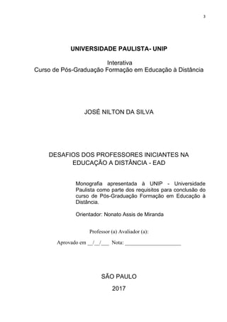 3
UNIVERSIDADE PAULISTA- UNIP
Interativa
Curso de Pós-Graduação Formação em Educação à Distância
JOSÉ NILTON DA SILVA
DESAFIOS DOS PROFESSORES INICIANTES NA
EDUCAÇÃO A DISTÂNCIA - EAD
Monografia apresentada à UNIP - Universidade
Paulista como parte dos requisitos para conclusão do
curso de Pós-Graduação Formação em Educação à
Distância.
Orientador: Nonato Assis de Miranda
Professor (a) Avaliador (a):
Aprovado em __/__/___ Nota: _____________________
SÃO PAULO
2017
 