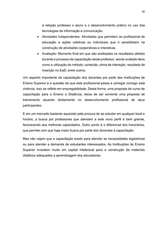30
a relação professor x aluno e o desenvolvimento prático no uso das
tecnologias de informação e comunicação.
• Atividades Independentes: Atividades que permitam ao profissional de
educação a ações coletivas ou individuais que o sensibilizem na
construção de atividades cooperativas e interativas.
• Avaliação: Momento final em que são analisados os resultados obtidos
durante o processo de capacitação deste professor, sendo avaliado itens
como a utilização do método, conteúdo, clima de interação, resultado da
inserção no EaD, entre outros.
Um aspecto importante da capacitação dos docentes por parte das Instituições de
Ensino Superior é a questão de que este profissional passa a carregar consigo está
vivência, isso se reflete em empregabilidade. Desta forma, uma proposta de curso de
capacitação para o Ensino a Distância, deixa de ser somente uma proposta de
treinamento atuando diretamente no desenvolvimento profissional de seus
participantes.
E em um mercado bastante aquecido pela procura de se estudar em qualquer local e
horário, a busca por professores que atendam a este novo perfil é bem grande,
favorecendo aos melhores capacitados. Outro ponto é o diferencial dos honorários,
que permite com que haja maior busca por parte dos docentes à capacitação.
Mas não vejam que a capacitação existe para atender as necessidades legislativas
ou para atender a demanda de estudantes interessados. As Instituições de Ensino
Superior investem muito em capital intelectual para a construção de materiais
didáticos adequados a aprendizagem dos educadores.
 