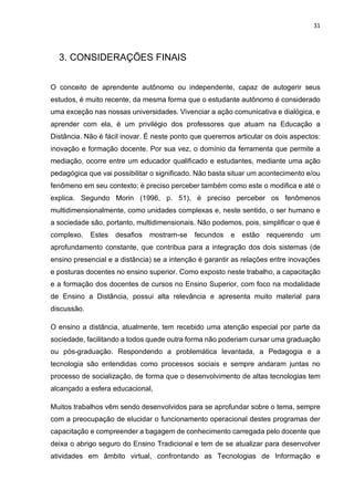 31
3. CONSIDERAÇÕES FINAIS
O conceito de aprendente autônomo ou independente, capaz de autogerir seus
estudos, é muito recente, da mesma forma que o estudante autônomo é considerado
uma exceção nas nossas universidades. Vivenciar a ação comunicativa e dialógica, e
aprender com ela, é um privilégio dos professores que atuam na Educação a
Distância. Não é fácil inovar. É neste ponto que queremos articular os dois aspectos:
inovação e formação docente. Por sua vez, o domínio da ferramenta que permite a
mediação, ocorre entre um educador qualificado e estudantes, mediante uma ação
pedagógica que vai possibilitar o significado. Não basta situar um acontecimento e/ou
fenômeno em seu contexto; é preciso perceber também como este o modifica e até o
explica. Segundo Morin (1996, p. 51), é preciso perceber os fenômenos
multidimensionalmente, como unidades complexas e, neste sentido, o ser humano e
a sociedade são, portanto, multidimensionais. Não podemos, pois, simplificar o que é
complexo. Estes desafios mostram-se fecundos e estão requerendo um
aprofundamento constante, que contribua para a integração dos dois sistemas (de
ensino presencial e a distância) se a intenção é garantir as relações entre inovações
e posturas docentes no ensino superior. Como exposto neste trabalho, a capacitação
e a formação dos docentes de cursos no Ensino Superior, com foco na modalidade
de Ensino a Distância, possui alta relevância e apresenta muito material para
discussão.
O ensino a distância, atualmente, tem recebido uma atenção especial por parte da
sociedade, facilitando a todos quede outra forma não poderiam cursar uma graduação
ou pós-graduação. Respondendo a problemática levantada, a Pedagogia e a
tecnologia são entendidas como processos sociais e sempre andaram juntas no
processo de socialização, de forma que o desenvolvimento de altas tecnologias tem
alcançado a esfera educacional,
Muitos trabalhos vêm sendo desenvolvidos para se aprofundar sobre o tema, sempre
com a preocupação de elucidar o funcionamento operacional destes programas der
capacitação e compreender a bagagem de conhecimento carregada pelo docente que
deixa o abrigo seguro do Ensino Tradicional e tem de se atualizar para desenvolver
atividades em âmbito virtual, confrontando as Tecnologias de Informação e
 