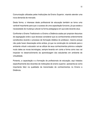 32
Comunicação utilizadas pelas Instituições de Ensino Superior, visando atender uma
nova demanda de mercado.
Desta forma, o interesse deste profissional de educação também se torna uma
variável importante para que o sucesso de uma capacitação funcione, já que existe a
necessidade de mudança cultural na forma pedagógica em que este docente atua.
Confrontar o Ensino Tradicional e o Ensino a Distância acaba por propiciar discursos
de segregação onde o que devesse considerar que os conhecimentos anteriormente
constituídos durante o processo de formação didática do professor, mesmo porque
não pode haver dissociação entre ambos, já que na construção do conteúdo para o
ambiente virtual o educador vai se utilizar de seus conhecimentos prévios e adaptar
muito deles as novas tecnologias, sempre levando em conta a forma como isso vai
impactar no desenvolvimento da aprendizagem dos estudantes em ambiente de
virtualidade.
Portanto, a capacitação e a formação de profissionais de educação, aqui tratados
especificamente dos docentes de instituições de ensino superior, apresenta-se como
importante fator na qualidade da transmissão de conhecimentos no Ensino a
Distância.
 