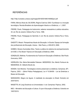 33
REFERÊNCIAS
http:// http://unesdoc.unesco.org/images/0018/001846/184682por.pdf
FARIA, Mônica Alves de; SILVEIRA, Regina Coeli da. EAD: O professor e a inovação
tecnológica. Revista Brasileira de Aprendizagem Aberta e a Distância, v. 1, 2007.
FREIRE, Paulo. Pedagogia da Autonomia: saberes necessários à prática educativa.
34. ed. Rio de Janeiro: Editora Paz e Terra, 1996.
FREIRE, Paulo. Pedagogia do Oprimido. 6. ed. Rio de Janeiro: Editora Paz e Terra,
1978.
GADOTTI, Moacir. Perspectivas Atuais da Educação. In Escola: Espaço de formação
dos profissionais da Educação. Araras – São Paulo, p. 209-2015, 2006.
GOMES, Silvane Guimarães Silva. Teoria e prática do sistema de acompanhamento
em EAD. e-Tec Brasil–Tópicos em Educação a Distância, 2006.
GONZALES, Mathias. Fundamentos da Tutoria em Educação a Distância. São Paulo:
Avercamp, 2005
HERRLEIN, Dra. Maria Bernadette Petersen. MEDEIROS, Dra. Marilú Fontoura de.
MEDEIROS, Dr. Gilberto Mucilo de.
KENSKI, Vani Moreira. Tecnologias e ensino presencial e a distância. Campinas, SP.:
Papirus, 2003. – (Série Prática Pedagógicas). Lei nº 9.394/96 – Lei de Diretrizes e
Bases da Educação.
MARANHÂO, Magno de Aguiar. A realidade da educação no Brasil. Extraído em
20/07/2015.
MASETTO, M. (org) Docência na Universidade. 4. ed. Campinas: Papirus, 2002.
MEC - Ministério da Educação e Cultura. O que é Educação a Distância. Extraído em
18/07/2015.
 