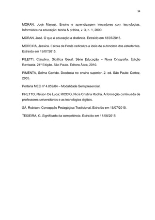 34
MORAN, José Manuel. Ensino e aprendizagem inovadores com tecnologias.
Informática na educação: teoria & prática, v. 3, n. 1, 2000.
MORAN, José. O que é educação a distância. Extraído em 18/07/2015.
MOREIRA, Jéssica. Escola da Ponte radicaliza a ideia de autonomia dos estudantes.
Extraído em 19/07/2015.
PILETTI, Claudino. Didática Geral. Série Educação – Nova Ortografia. Edição
Revisada. 24º Edição. São Paulo. Editora Ática, 2010.
PIMENTA, Selma Garrido. Docência no ensino superior. 2. ed. São Paulo: Cortez,
2005.
Portaria MEC nº 4.059/04 – Modalidade Semipresencial.
PRETTO, Nelson De Luca; RICCIO, Nicia Cristina Rocha. A formação continuada de
professores universitários e as tecnologias digitais.
SÁ, Robison. Concepção Pedagógica Tradicional. Extraído em 16/07/2015.
TEIXEIRA, G. Significado da competência. Extraído em 11/08/2015.
 