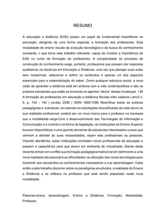 7
RESUMO
A educação a distância (EAD) possui um papel de fundamental importância na
educação, atingindo de uma forma especial, a formação dos professores. Esta
modalidade de ensino resulta da evolução tecnológica e da busca de conhecimento
constante, o que torna este trabalho relevante, capaz de mostrar a importância da
EAD no curso de formação de professores. A complexidade do processo de
construção do conhecimento exige, portanto, professores que possam dar respostas
qualitativas na docência em Educação a Distância, uma vez que planejar suas aulas
sem modernizar, selecionar e definir os conteúdos é apenas um dos aspectos
essenciais para a sistematização do saber. Como qualquer estrutura social, a nova
visão de aprender a distância está em sintonia com a vida contemporânea e são os
próprios estudantes que estão se tornando os agentes “ativos” destas mudanças. 138
A formação de professores em educação a distância Revista Inter saberes | ano3 n.
6, p. 134 - 140 | jul-dez 2008 | ISSN 1809-7286 Resinificar todas as práticas
pedagógicas e, sobretudo, em atender as solicitações diversificadas de cada aluno na
sua realidade profissional, poderá ser um novo marco para o professor na travessia
que a modalidade exige.Com o desenvolvimento das Tecnologias de Informação e
Comunicação e o incentivo na forma de legislação, as Instituições de Ensino Superior
buscam disponibilizar a uma grande demanda de estudantes interessados cursos que
venham a atender às suas necessidades, sejam elas profissionais ou pessoais.
Visando atendê-los, estas instituições contratam novos profissionais de educação e
passam a capacitá-los para que atuem em ambiente de virtualidade. Diante deste
docente entram em conflito sua formação pedagógica tradicional em detrimento a uma
nova realidade educacional e as dificuldades na utilização das novas tecnologias para
transmitir aos educandos os conhecimentos necessários a sua aprendizagem. Cabe
então a este trabalho discorrer sobre os paradigmas envolvidos, a realidade do Ensino
a Distância e os reflexos no professor que está sendo preparado nesta nova
modalidade.
Palavras-chave: Aprendizagem, Ensino a Distância, Formação, Modalidade,
Professor.
 