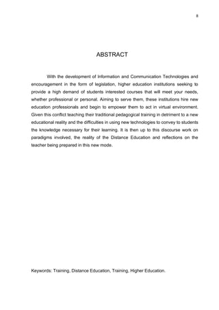 8
ABSTRACT
With the development of Information and Communication Technologies and
encouragement in the form of legislation, higher education institutions seeking to
provide a high demand of students interested courses that will meet your needs,
whether professional or personal. Aiming to serve them, these institutions hire new
education professionals and begin to empower them to act in virtual environment.
Given this conflict teaching their traditional pedagogical training in detriment to a new
educational reality and the difficulties in using new technologies to convey to students
the knowledge necessary for their learning. It is then up to this discourse work on
paradigms involved, the reality of the Distance Education and reflections on the
teacher being prepared in this new mode.
Keywords: Training, Distance Education, Training, Higher Education.
 