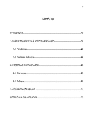9
SUMÁRIO
INTRODUÇÃO...................................................................................................................10
1. ENSINO TRADICIONAL E ENSINO A DISTÂNCIA.....................................................13
1.1. Paradigmas ...........................................................................................................20
1.2. Realidade do Ensino .............................................................................................22
2. FORMAÇÃO E CAPACITAÇÃO....................................................................................23
2.1. Diferenças..............................................................................................................23
2.2. Reflexos.................................................................................................................26
3. CONSIDERAÇÕES FINAIS ..........................................................................................31
REFERÊNCIA BIBLIOGRÁFICA.......................................................................................33
 