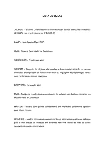 LISTA DE SIGLAS
JOOMLA! – Sistema Gerenciador de Conteúdos Open Source distribuído sob licença
GNU/GPL cuja pronúncia correta é “DJUMLA!”
LAMP – Linux Apache Mysql PHP
CMS – Sistema Gerenciador de Conteúdos
WEBDESIGN – Projeto para Web
WEBSITE – Conjunto de páginas relacionadas a determinada instituição ou pessoa
codificada em linguagem de marcação de texto ou linguagem de programação para a
web, renderizadas por um navegador
BROWSER – Navegador Web
MVC – Padrão de projeto de desenvolvimento de software que divide as camadas em
Modelo Visão e Controlador
HACKER – usuário com grande conhecimento em informática geralmente aplicado
para o bem comum
CRACKER – usuário com grande conhecimento em informática geralmente aplicado
para o mal através de invasões em sistemas web com intuito de furto de dados
sensíveis pessoais e corporativos
 