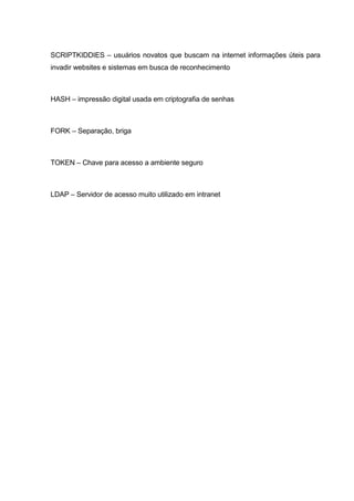 SCRIPTKIDDIES – usuários novatos que buscam na internet informações úteis para
invadir websites e sistemas em busca de reconhecimento
HASH – impressão digital usada em criptografia de senhas
FORK – Separação, briga
TOKEN – Chave para acesso a ambiente seguro
LDAP – Servidor de acesso muito utilizado em intranet
 
