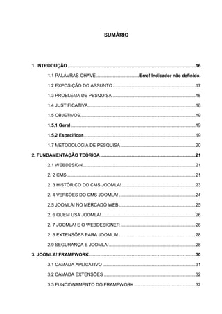 SUMÁRIO
1. INTRODUÇÃO ......................................................................................................16
1.1 PALAVRAS-CHAVE ..................................Erro! Indicador não definido.
1.2 EXPOSIÇÃO DO ASSUNTO..................................................................17
1.3 PROBLEMA DE PESQUISA ..................................................................18
1.4 JUSTIFICATIVA......................................................................................18
1.5 OBJETIVOS............................................................................................19
1.5.1 Geral ...................................................................................................19
1.5.2 Específicos.........................................................................................19
1.7 METODOLOGIA DE PESQUISA............................................................20
2. FUNDAMENTAÇÃO TEÓRICA............................................................................21
2.1 WEBDESIGN..........................................................................................21
2. 2 CMS.......................................................................................................21
2. 3 HISTÓRICO DO CMS JOOMLA!...........................................................23
2. 4 VERSÕES DO CMS JOOMLA! .............................................................24
2.5 JOOMLA! NO MERCADO WEB .............................................................25
2. 6 QUEM USA JOOMLA!...........................................................................26
2. 7 JOOMLA! E O WEBDESIGNER............................................................26
2. 8 EXTENSÕES PARA JOOMLA! .............................................................28
2.9 SEGURANÇA E JOOMLA!.....................................................................28
3. JOOMLA! FRAMEWORK.....................................................................................30
3.1 CAMADA APLICATIVO ..........................................................................31
3.2 CAMADA EXTENSÕES .........................................................................32
3.3 FUNCIONAMENTO DO FRAMEWORK .................................................32
 