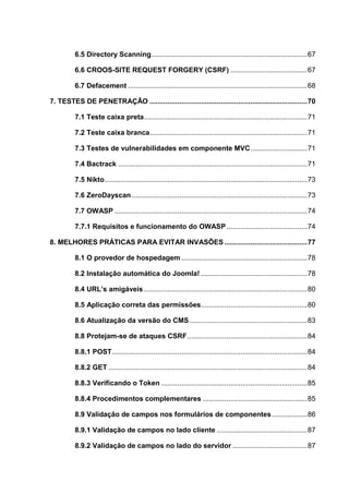 6.5 Directory Scanning...............................................................................67
6.6 CROOS-SITE REQUEST FORGERY (CSRF) .......................................67
6.7 Defacement ...........................................................................................68
7. TESTES DE PENETRAÇÃO ................................................................................70
7.1 Teste caixa preta...................................................................................71
7.2 Teste caixa branca................................................................................71
7.3 Testes de vulnerabilidades em componente MVC.............................71
7.4 Bactrack ................................................................................................71
7.5 Nikto.......................................................................................................73
7.6 ZeroDayscan .........................................................................................73
7.7 OWASP ..................................................................................................74
7.7.1 Requisitos e funcionamento do OWASP.........................................74
8. MELHORES PRÁTICAS PARA EVITAR INVASÕES ..........................................77
8.1 O provedor de hospedagem ................................................................78
8.2 Instalação automática do Joomla! ......................................................78
8.4 URL’s amigáveis...................................................................................80
8.5 Aplicação correta das permissões......................................................80
8.6 Atualização da versão do CMS............................................................83
8.8 Protejam-se de ataques CSRF.............................................................84
8.8.1 POST...................................................................................................84
8.8.2 GET .....................................................................................................84
8.8.3 Verificando o Token ..........................................................................85
8.8.4 Procedimentos complementares .....................................................85
8.9 Validação de campos nos formulários de componentes..................86
8.9.1 Validação de campos no lado cliente ..............................................87
8.9.2 Validação de campos no lado do servidor ......................................87
 