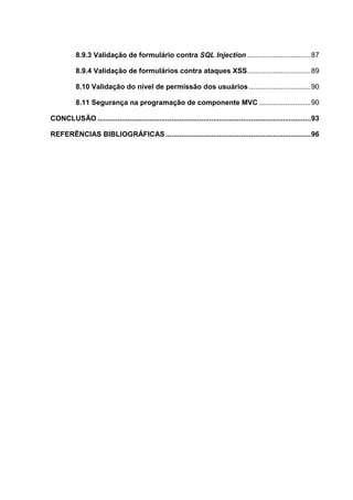 8.9.3 Validação de formulário contra SQL Injection ................................87
8.9.4 Validação de formulários contra ataques XSS................................89
8.10 Validação do nível de permissão dos usuários ...............................90
8.11 Segurança na programação de componente MVC ..........................90
CONCLUSÃO ...........................................................................................................93
REFERÊNCIAS BIBLIOGRÁFICAS.........................................................................96
 