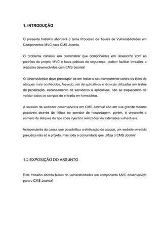1. INTRODUÇÃO
O presente trabalho abordará o tema Processo de Testes de Vulnerabilidades em
Componentes MVC para CMS Joomla.
O problema consiste em demonstrar que componentes em desacordo com os
padrões de projeto MVC e boas práticas de segurança, podem facilitar invasões a
websites desenvolvidos com CMS Joomla!
O desenvolvedor deve preocupar-se em testar o seu componente contra os tipos de
ataques mais conhecidos, fazendo uso de aplicativos e técnicas utilizadas em testes
de penetração, escaneamento de servidores e aplicativos, não se esquecendo de
validar todos os campos de entrada em formulários.
A invasão de websites desenvolvidos em CMS Joomla! são em sua grande maioria
possíveis através de falhas no servidor de hospedagem, porém, é crescente o
número de ataques do tipo code injection realizados via extensões vulneráveis.
Independente da causa que possibilitou a efetivação do ataque, um website invadido
prejudica não só o projeto, mas toda a comunidade que utiliza o CMS Joomla!
1.2 EXPOSIÇÃO DO ASSUNTO
Este trabalho aborda testes de vulnerabilidades em componente MVC desenvolvido
para o CMS Joomla!
 