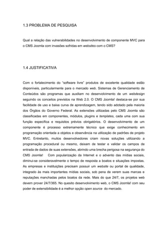 1.3 PROBLEMA DE PESQUISA
Qual a relação das vulnerabilidades no desenvolvimento de componente MVC para
o CMS Joomla com invasões sofridas em websites com o CMS?
1.4 JUSTIFICATIVA
Com o fortalecimento do “software livre” produtos de excelente qualidade estão
disponíveis, particularmente para o mercado web. Sistemas de Gerenciamento de
Conteúdos são programas que auxiliam no desenvolvimento de um webdesign
seguindo os conceitos previstos na Web 2.0. O CMS Joomla! destaca-se por sua
facilidade de uso e baixa curva de aprendizagem, tendo sido adotado pela maioria
dos Órgãos do Governo Federal. As extensões utilizadas pelo CMS Joomla são
classificadas em componentes, módulos, plugins e templates, cada uma com sua
função específica e requisitos prévios obrigatórios. O desenvolvimento de um
componente é processo extremamente técnico que exige conhecimento em
programação orientada a objetos e observância na utilização de padrões de projeto
MVC. Entretanto, muitos desenvolvedores criam novas soluções utilizando a
programação procedural ou mesmo, deixam de testar e validar os campos de
entrada de dados de suas extensões, abrindo uma brecha perigosa na segurança do
CMS Joomla! Com popularização da Internet e o advento das mídias sociais,
diminui-se consideravelmente o tempo de resposta a boatos e situações impostas.
As empresas e instituições precisam possuir um website ou portal de qualidade,
integrado às mais importantes mídias sociais, sob pena de verem suas marcas e
reputações manchadas pelos boatos da rede. Mais do que 24/7, os projetos web
devem prover 24/7/365. No quesito desenvolvimento web, o CMS Joomla! com seu
poder de extensibilidade é a melhor opção open source do mercado.
 