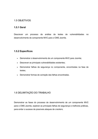 1.5 OBJETIVOS
1.5.1 Geral
Descrever um processo de análise de testes de vulnerabilidades no
desenvolvimento de componente MVC para o CMS Joomla.
1.5.2 Específicos
 Demonstrar o desenvolvimento de um componente MVC para Joomla;
 Descrever as principais vulnerabilidades existentes;
 Demonstrar falhas de segurança no componente, encontradas na fase de
testes;
 Demonstrar formas de correção das falhas encontradas.
1.6 DELIMITAÇÃO DO TRABALHO
Demonstrar as fases do processo de desenvolvimento de um componente MVC
para o CMS Joomla, explorar as principais falhas de segurança e melhores práticas,
para evitar o sucesso de possíveis ataques de crackers.
 
