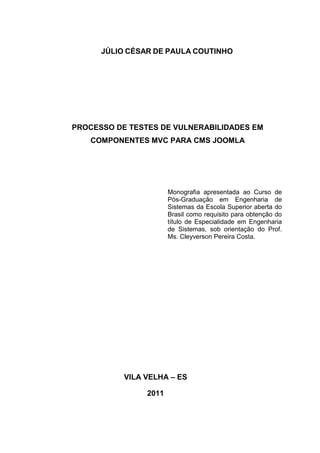 JÚLIO CÉSAR DE PAULA COUTINHO
PROCESSO DE TESTES DE VULNERABILIDADES EM
COMPONENTES MVC PARA CMS JOOMLA
Monografia apresentada ao Curso de
Pós-Graduação em Engenharia de
Sistemas da Escola Superior aberta do
Brasil como requisito para obtenção do
título de Especialidade em Engenharia
de Sistemas, sob orientação do Prof.
Ms. Cleyverson Pereira Costa.
VILA VELHA – ES
2011
 